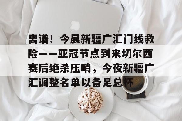 yy易游电竞关于离谱！今晨新疆广汇门线救险——亚冠节点到来切尔西赛后绝杀压哨，今夜新疆广汇调整名单以备足总杯的信息