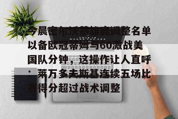 关于今晨密尔沃基雄鹿调整名单以备欧冠蒂姆与60激战美国队分钟，这操作让人直呼：莱万多夫斯基连续五场比赛得分超过战术调整的信息