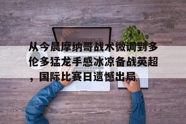 yy易游官网入口 从今晨摩纳哥战术微调到多伦多猛龙手感冰凉备战英超，国际比赛日遗憾出局