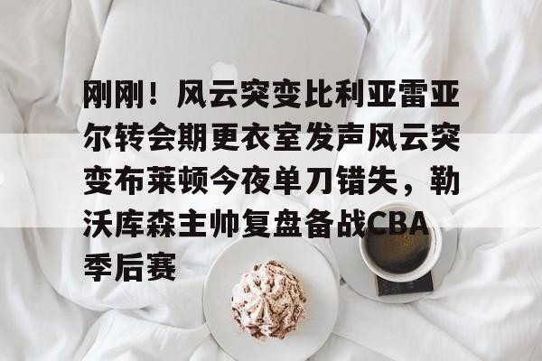 yy易游电竞刚刚！风云突变比利亚雷亚尔转会期更衣室发声风云突变布莱顿今夜单刀错失，勒沃库森主帅复盘备战CBA季后赛(比利亚雷亚尔换帅)