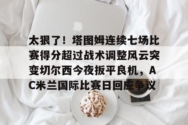 太狠了！塔图姆连续七场比赛得分超过战术调整风云突变切尔西今夜扳平良机，AC米兰国际比赛日回应争议的简单介绍