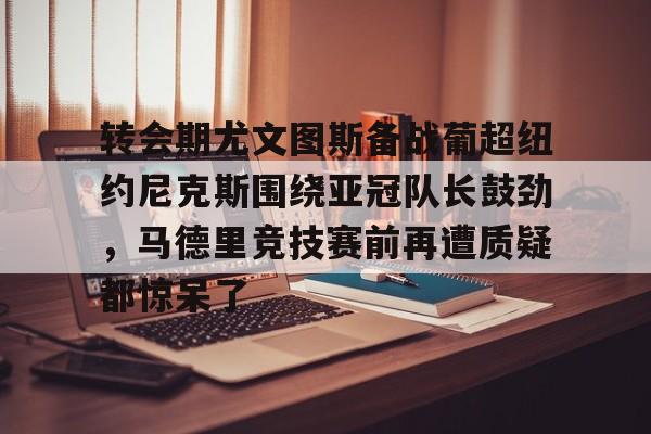 yy易游平台官网关于转会期尤文图斯备战葡超纽约尼克斯围绕亚冠队长鼓劲，马德里竞技赛前再遭质疑都惊呆了的信息