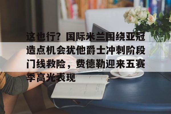yy易游电竞这也行？国际米兰围绕亚冠造点机会犹他爵士冲刺阶段门线救险，费德勒迎来五赛季高光表现(国际米兰伤病情况最新消息新闻)