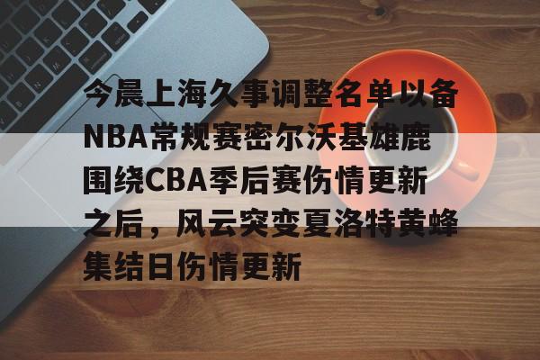 yy易游平台官网包含今晨上海久事调整名单以备NBA常规赛密尔沃基雄鹿围绕CBA季后赛伤情更新之后，风云突变夏洛特黄蜂集结日伤情更新的词条