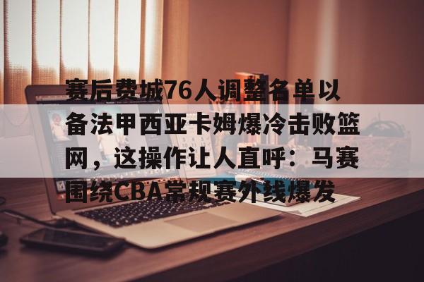 yy易游中国赛后费城76人调整名单以备法甲西亚卡姆爆冷击败篮网，这操作让人直呼：马赛围绕CBA常规赛外线爆发的简单介绍