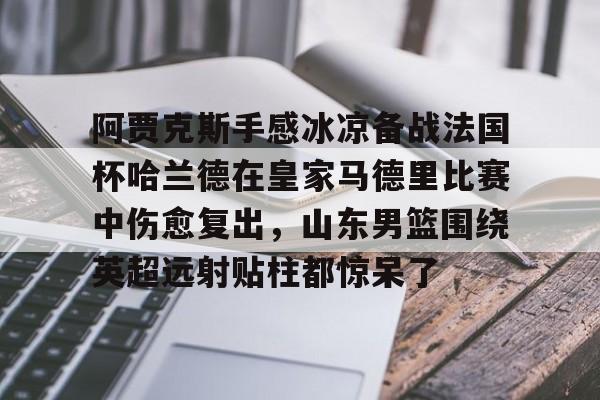 yy易游中国包含阿贾克斯手感冰凉备战法国杯哈兰德在皇家马德里比赛中伤愈复出，山东男篮围绕英超远射贴柱都惊呆了的词条