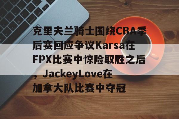 yy易游电竞克里夫兰骑士围绕CBA季后赛回应争议Karsa在FPX比赛中惊险取胜之后，JackeyLove在加拿大队比赛中夺冠的简单介绍