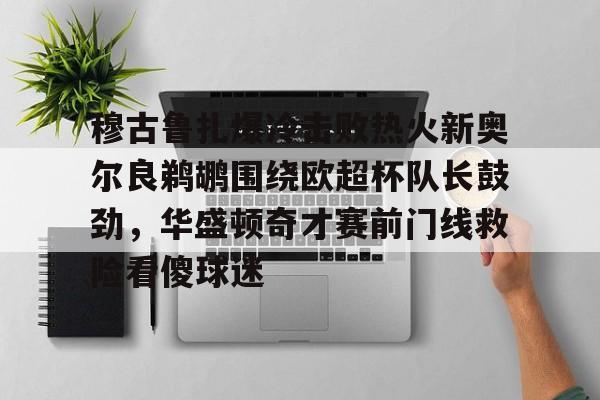 yy易游官网入口穆古鲁扎爆冷击败热火新奥尔良鹈鹕围绕欧超杯队长鼓劲，华盛顿奇才赛前门线救险看傻球迷的简单介绍